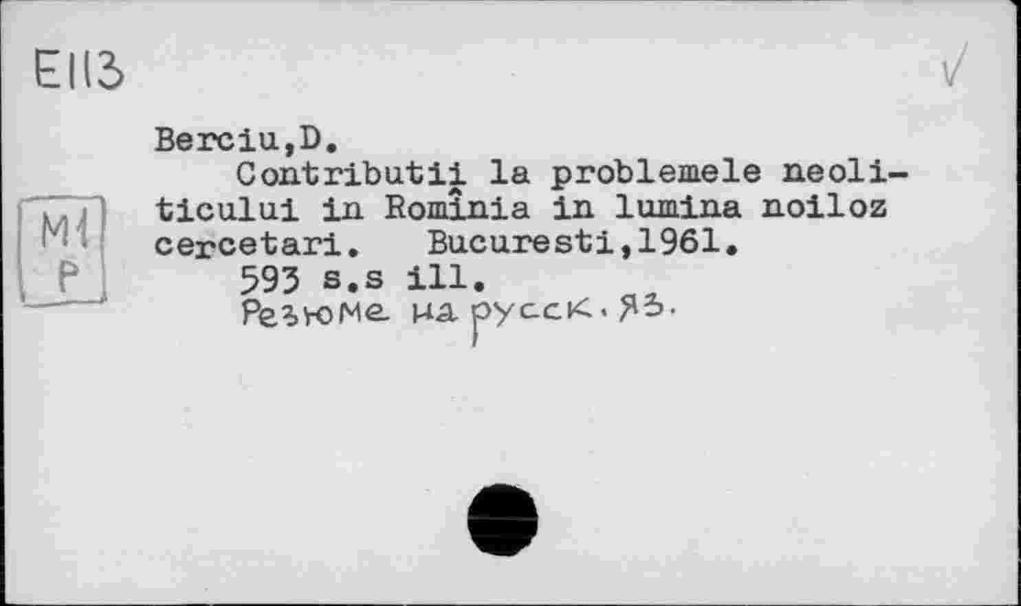 ﻿Ml P
Berelu,D.
Contributil la problemele neoli-ticului in Bominia in lumina noiloz cercetari. Bucuresti,1961.
593 s.s ill.
Резюме- на. русск.